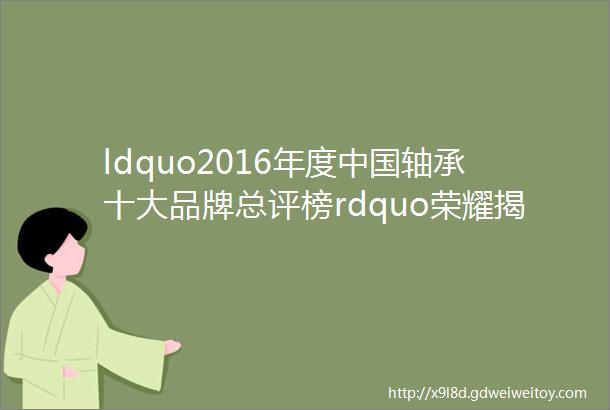ldquo2016年度中国轴承十大品牌总评榜rdquo荣耀揭晓