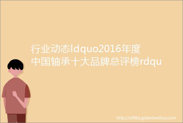 行业动态ldquo2016年度中国轴承十大品牌总评榜rdquo荣耀揭晓